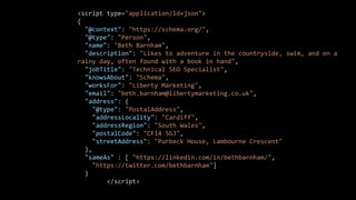 <script type="application/ld+json">
{
"@context": "https://schema.org/",
"@type": "Person",
"name": "Beth Barnham",
"description": "Likes to adventure in the countryside, swim, and on a
rainy day, often found with a book in hand",
"jobTitle": "Technical SEO Specialist",
"knowsAbout": "Schema",
"worksFor": "Liberty Marketing",
"email": "beth.barnham@libertymarketing.co.uk",
"address": {
"@type": "PostalAddress",
"addressLocality": "Cardiff",
"addressRegion": "South Wales",
"postalCode": "CF14 5GJ",
"streetAddress": "Purbeck House, Lambourne Crescent"
},
"sameAs" : [ "https://linkedin.com/in/bethbarnham/",
"https://twitter.com/bethbarnham"]
}
</script>
 