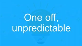 One off,
unpredictable
 
