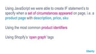 Using JavaScript we were able to create IF statement’s to
specify when a set of circumstances appeared on page, i.e. a
product page with description, price, sku
Using the most common product identifiers
Using Shopify’s ‘open graph’ tags
 
