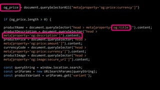 og_price = document.querySelectorAll("meta[property='og:price:currency']")
if (og_price.length > 0) {
productName = document.querySelector("head > meta[property='og:title']").content;
productDescription = document.querySelector("head >
meta[property='og:description']").content;
productPrice = document.querySelector("head >
meta[property='og:price:amount']").content;
currencyCode = document.querySelector("head >
meta[property='og:price:currency']").content;
productImage = document.querySelector("head >
meta[property='og:image:secure_url']").content;
const queryString = window.location.search;
const urlParams = new URLSearchParams(queryString);
const productVariant = urlParams.get('variant');
 
