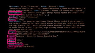 {@context: 'https://schema.org', @type: 'Product', image:
'https://cdn.shopify.com/s/files/1/0408/3784/1060/p…0_SAMANTHA3FrontSQUARE_120
0x1200.jpg?v=1633600564', name: 'Samantha - Bobble Fur Hooded Dressing Gown',
description: 'The Samantha snow tipped Sherpa Fleece hooded dres…herpa fleece
fabric with snow tipped finish Knee-', …}
@context: "https://schema.org"
@type: "Product"
description: "The Samantha snow tipped Sherpa Fleece hooded dressing gown is
the perfect companion for those frosty winter mornings and cold winter nights.
The high quality, soft touch signature fleece material is super cosy and comes
in three winter colours. Signature, high quality Sherpa fleece fabric with
snow tipped finish Knee-"
image: "https://cdn.shopify.com/s/files/1/0408/3784/1060/products/0000_SAMANTH
A3FrontSQUARE_1200x1200.jpg?v=1633600564"
name: "Samantha - Bobble Fur Hooded Dressing Gown"
offers:
@type: "Offer"
price: "35.00"
priceCurrency: "GBP"
sku: "220-001-660-050-BAG"
 