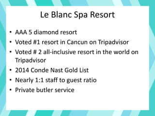 Le Blanc Spa Resort
• AAA 5 diamond resort
• Voted #1 resort in Cancun on Tripadvisor
• Voted # 2 all-inclusive resort in the world on
Tripadvisor
• 2014 Conde Nast Gold List
• Nearly 1:1 staff to guest ratio
• Private butler service
 