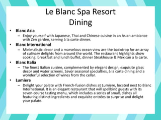 Le Blanc Spa Resort
Dining
• Blanc Asia
– Enjoy yourself with Japanese, Thai and Chinese cuisine in an Asian ambiance
with Zen garden, serving à la carte dinner.
• Blanc International
– Minimalistic decor and a marvelous ocean view are the backdrop for an array
of culinary delights from around the world. The restaurant highlights show
cooking, breakfast and lunch buffet, dinner Steakhouse & Mexican a la carte.
• Blanc Italia
– The finest Italian cuisine, complemented by elegant design, exquisite glass
decor and water screens. Savor seasonal specialties, à la carte dining and a
wonderful selection of wines from the cellar.
• Lumiere
– Delight your palate with French-fusion dishes at Lumiere, located next to Blanc
International. It is an elegant restaurant that will spellbind guests with its
seven-course tasting menu, which includes a series of small, dishes all
featuring distinct ingredients and exquisite entrées to surprise and delight
your palate.
 