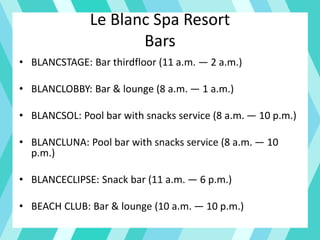 Le Blanc Spa Resort
Bars
• BLANCSTAGE: Bar thirdfloor (11 a.m. — 2 a.m.)
• BLANCLOBBY: Bar & lounge (8 a.m. — 1 a.m.)
• BLANCSOL: Pool bar with snacks service (8 a.m. — 10 p.m.)
• BLANCLUNA: Pool bar with snacks service (8 a.m. — 10
p.m.)
• BLANCECLIPSE: Snack bar (11 a.m. — 6 p.m.)
• BEACH CLUB: Bar & lounge (10 a.m. — 10 p.m.)
 