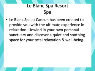 Le Blanc Spa Resort
Spa
• Le Blanc Spa at Cancun has been created to
provide you with the ultimate experience in
relaxation. Unwind in your own personal
sanctuary and discover a quiet and soothing
space for your total relaxation & well-being.
 