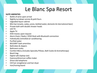Le Blanc Spa Resort
SUITE AMENITIES
• Bottle of wine upon arrival
• Nightly turndown service & petit fours
• Upgraded liquor cabinet
• Mini bar (snacks, sodas, juices, bottled water, domestic & international beer)
• Private bath with double shower heads
• LED TV
• Apple TV
• DVD movies upon request
• Alarm Clock / Radio / IPOD Dock with Bluetooth connection
• Individually controlled air conditioning
• Purified water
• BVLGARI® bath amenities
• Bathrobes & slippers
• Bathroom scales
• Comfort Menu (Includes Specialty Pillows, Bath Scales & Aromatherapy)
• Beach bag
• Digital safe (laptop size)
• Espresso/American coffee maker
• Direct dial telephone
• CHl hair straightener and hair dryer
• Iron/Ironing board
 