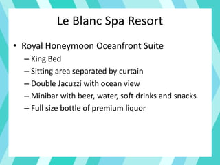 Le Blanc Spa Resort
• Royal Honeymoon Oceanfront Suite
– King Bed
– Sitting area separated by curtain
– Double Jacuzzi with ocean view
– Minibar with beer, water, soft drinks and snacks
– Full size bottle of premium liquor
 
