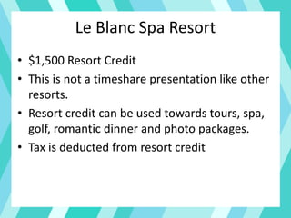 Le Blanc Spa Resort
• $1,500 Resort Credit
• This is not a timeshare presentation like other
resorts.
• Resort credit can be used towards tours, spa,
golf, romantic dinner and photo packages.
• Tax is deducted from resort credit
 