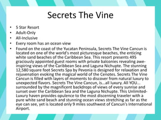 Secrets The Vine
• 5 Star Resort
• Adult-Only
• All-Inclusive
• Every room has an ocean view
• Found on the coast of the Yucatan Peninsula, Secrets The Vine Cancun is
located on one of the world's most picturesque beaches, the enticing
white sand beaches of the Caribbean Sea. This resort presents 495
graciously appointed guest rooms with private balconies revealing awe-
inspiring views of the Caribbean Sea and Laguna Nichupte. The stunning
12,580 square foot Secrets Spa by Pevonia is designed for relaxation and
rejuvenation evoking the magical world of the Cenotes. Secrets The Vine
Cancun is filled with layers of moments to discover from natural luxury to
unexpected flavors. Secrets The Vine Cancun, is...all luxury. All YOU...
surrounded by the magnificent backdrops of views of every sunrise and
sunset over the Caribbean Sea and the Laguna Nichupte. This Unlimited-
Luxury haven provides opulence to the most discerning traveler with a
pure white sand beach and stunning ocean views stretching as far as the
eye can see, yet is located only 9 miles southwest of Cancun's International
Airport.
 