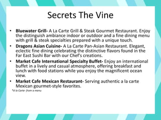 Secrets The Vine
• Bluewater Grill- A La Carte Grill & Steak Gourmet Restaurant. Enjoy
the distinguish ambiance indoor or outdoor and a fine dining menu
with grill & steak specialties prepared with a unique touch.
• Dragons Asian Cuisine- A La Carte Pan-Asian Restaurant. Elegant,
eclectic fine dining celebrating the distinctive flavors found in the
Far East Sushi Bar with our Chef's creations.
• Market Cafe International Specialty Buffet- Enjoy an international
buffet in a lively and casual atmosphere, offering breakfast and
lunch with food stations while you enjoy the magnificent ocean
view.
• Market Cafe Mexican Restaurant- Serving authentic a la carte
Mexican gourmet-style favorites.
*A la Carte- from a menu
 