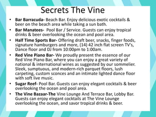 Secrets The Vine
• Bar Barracuda- Beach Bar. Enjoy delicious exotic cocktails &
beer on the beach area while taking a sun bath.
• Bar Manatees- Pool Bar / Service. Guests can enjoy tropical
drinks & beer overlooking the ocean and pool area.
• Half Time Sports Bar- Offering draft beer, snacks, finger foods,
signature hamburgers and more, (14) 42 inch flat screen TV's,
Dance floor and DJ from 10:00pm to 1:00am.
• Red Vine Piano Bar- We proudly present the essence of our
Red Vine Piano Bar, where you can enjoy a great variety of
national & international wines as suggested by our sommelier.
Sleek, sumptuous, and modern-rich parquet floors, lush
carpeting, custom sconces and an intimate lighted dance floor
with soft live music.
• Sugar Reef- Pool Bar. Guests can enjoy elegant cocktails & beer
overlooking the ocean and pool area.
• The Vine Bazaar-The Vine Lounge And Terrace Bar, Lobby Bar.
Guests can enjoy elegant cocktails at The Vine Lounge
overlooking the ocean, and savor tropical drinks & beer.
 