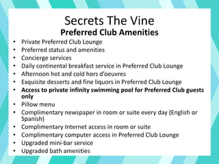 Secrets The Vine
Preferred Club Amenities
• Private Preferred Club Lounge
• Preferred status and amenities
• Concierge services
• Daily continental breakfast service in Preferred Club Lounge
• Afternoon hot and cold hors d’oeuvres
• Exquisite desserts and fine liquors in Preferred Club Lounge
• Access to private infinity swimming pool for Preferred Club guests
only
• Pillow menu
• Complimentary newspaper in room or suite every day (English or
Spanish)
• Complimentary Internet access in room or suite
• Complimentary computer access in Preferred Club Lounge
• Upgraded mini-bar service
• Upgraded bath amenities
 