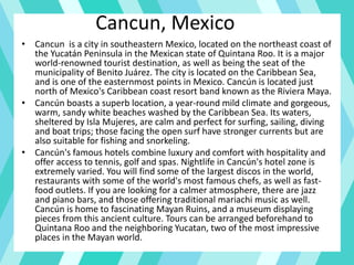 Cancun, Mexico
• Cancun is a city in southeastern Mexico, located on the northeast coast of
the Yucatán Peninsula in the Mexican state of Quintana Roo. It is a major
world-renowned tourist destination, as well as being the seat of the
municipality of Benito Juárez. The city is located on the Caribbean Sea,
and is one of the easternmost points in Mexico. Cancún is located just
north of Mexico's Caribbean coast resort band known as the Riviera Maya.
• Cancún boasts a superb location, a year-round mild climate and gorgeous,
warm, sandy white beaches washed by the Caribbean Sea. Its waters,
sheltered by Isla Mujeres, are calm and perfect for surfing, sailing, diving
and boat trips; those facing the open surf have stronger currents but are
also suitable for fishing and snorkeling.
• Cancún's famous hotels combine luxury and comfort with hospitality and
offer access to tennis, golf and spas. Nightlife in Cancún's hotel zone is
extremely varied. You will find some of the largest discos in the world,
restaurants with some of the world's most famous chefs, as well as fast-
food outlets. If you are looking for a calmer atmosphere, there are jazz
and piano bars, and those offering traditional mariachi music as well.
Cancún is home to fascinating Mayan Ruins, and a museum displaying
pieces from this ancient culture. Tours can be arranged beforehand to
Quintana Roo and the neighboring Yucatan, two of the most impressive
places in the Mayan world.
 