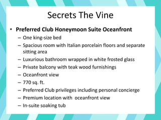 Secrets The Vine
• Preferred Club Honeymoon Suite Oceanfront
– One king-size bed
– Spacious room with Italian porcelain floors and separate
sitting area
– Luxurious bathroom wrapped in white frosted glass
– Private balcony with teak wood furnishings
– Oceanfront view
– 770 sq. ft.
– Preferred Club privileges including personal concierge
– Premium location with oceanfront view
– In-suite soaking tub
 