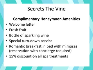 Secrets The Vine
Complimentary Honeymoon Amenities
• Welcome letter
• Fresh fruit
• Bottle of sparkling wine
• Special turn-down service
• Romantic breakfast in bed with mimosas
(reservation with concierge required)
• 15% discount on all spa treatments
 