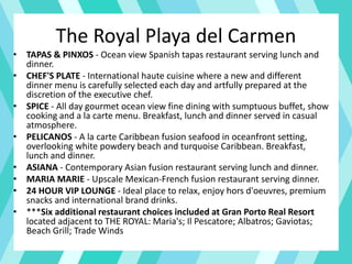 The Royal Playa del Carmen
• TAPAS & PINXOS - Ocean view Spanish tapas restaurant serving lunch and
dinner.
• CHEF'S PLATE - International haute cuisine where a new and different
dinner menu is carefully selected each day and artfully prepared at the
discretion of the executive chef.
• SPICE - All day gourmet ocean view fine dining with sumptuous buffet, show
cooking and a la carte menu. Breakfast, lunch and dinner served in casual
atmosphere.
• PELICANOS - A la carte Caribbean fusion seafood in oceanfront setting,
overlooking white powdery beach and turquoise Caribbean. Breakfast,
lunch and dinner.
• ASIANA - Contemporary Asian fusion restaurant serving lunch and dinner.
• MARIA MARIE - Upscale Mexican-French fusion restaurant serving dinner.
• 24 HOUR VIP LOUNGE - Ideal place to relax, enjoy hors d'oeuvres, premium
snacks and international brand drinks.
• ***Six additional restaurant choices included at Gran Porto Real Resort
located adjacent to THE ROYAL: Maria's; Il Pescatore; Albatros; Gaviotas;
Beach Grill; Trade Winds
 