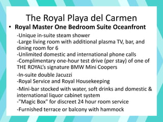 The Royal Playa del Carmen
• Royal Master One Bedroom Suite Oceanfront
-Unique in-suite steam shower
-Large living room with additional plasma TV, bar, and
dining room for 6
-Unlimited domestic and international phone calls
-Complimentary one-hour test drive (per stay) of one of
THE ROYAL’s signature BMW Mini Coopers
-In-suite double Jacuzzi
-Royal Service and Royal Housekeeping
-Mini-bar stocked with water, soft drinks and domestic &
international liquor cabinet system
-"Magic Box" for discreet 24 hour room service
-Furnished terrace or balcony with hammock
 