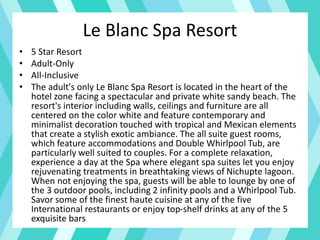 Le Blanc Spa Resort
• 5 Star Resort
• Adult-Only
• All-Inclusive
• The adult's only Le Blanc Spa Resort is located in the heart of the
hotel zone facing a spectacular and private white sandy beach. The
resort's interior including walls, ceilings and furniture are all
centered on the color white and feature contemporary and
minimalist decoration touched with tropical and Mexican elements
that create a stylish exotic ambiance. The all suite guest rooms,
which feature accommodations and Double Whirlpool Tub, are
particularly well suited to couples. For a complete relaxation,
experience a day at the Spa where elegant spa suites let you enjoy
rejuvenating treatments in breathtaking views of Nichupte lagoon.
When not enjoying the spa, guests will be able to lounge by one of
the 3 outdoor pools, including 2 infinity pools and a Whirlpool Tub.
Savor some of the finest haute cuisine at any of the five
International restaurants or enjoy top-shelf drinks at any of the 5
exquisite bars
 