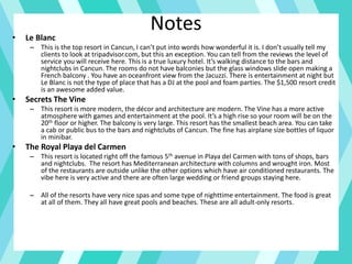 Notes• Le Blanc
– This is the top resort in Cancun, I can’t put into words how wonderful it is. I don’t usually tell my
clients to look at tripadvisor.com, but this an exception. You can tell from the reviews the level of
service you will receive here. This is a true luxury hotel. It’s walking distance to the bars and
nightclubs in Cancun. The rooms do not have balconies but the glass windows slide open making a
French balcony . You have an oceanfront view from the Jacuzzi. There is entertainment at night but
Le Blanc is not the type of place that has a DJ at the pool and foam parties. The $1,500 resort credit
is an awesome added value.
• Secrets The Vine
– This resort is more modern, the décor and architecture are modern. The Vine has a more active
atmosphere with games and entertainment at the pool. It’s a high rise so your room will be on the
20th floor or higher. The balcony is very large. This resort has the smallest beach area. You can take
a cab or public bus to the bars and nightclubs of Cancun. The fine has airplane size bottles of liquor
in minibar.
• The Royal Playa del Carmen
– This resort is located right off the famous 5th avenue in Playa del Carmen with tons of shops, bars
and nightclubs. The resort has Mediterranean architecture with columns and wrought iron. Most
of the restaurants are outside unlike the other options which have air conditioned restaurants. The
vibe here is very active and there are often large wedding or friend groups staying here.
– All of the resorts have very nice spas and some type of nighttime entertainment. The food is great
at all of them. They all have great pools and beaches. These are all adult-only resorts.
 