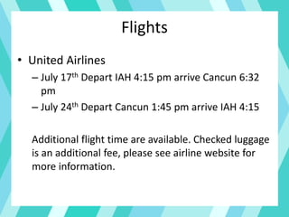 Flights
• United Airlines
– July 17th Depart IAH 4:15 pm arrive Cancun 6:32
pm
– July 24th Depart Cancun 1:45 pm arrive IAH 4:15
Additional flight time are available. Checked luggage
is an additional fee, please see airline website for
more information.
 
