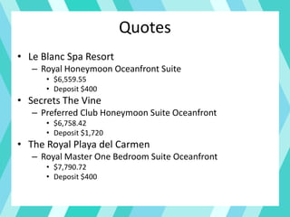 Quotes
• Le Blanc Spa Resort
– Royal Honeymoon Oceanfront Suite
• $6,559.55
• Deposit $400
• Secrets The Vine
– Preferred Club Honeymoon Suite Oceanfront
• $6,758.42
• Deposit $1,720
• The Royal Playa del Carmen
– Royal Master One Bedroom Suite Oceanfront
• $7,790.72
• Deposit $400
 