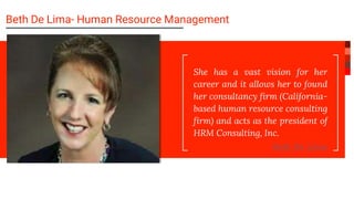 She has a vast vision for her
career and it allows her to found
her consultancy firm (California-
based human resource consulting
firm) and acts as the president of
HRM Consulting, Inc.
Beth De Lima
Beth De Lima- Human Resource Management
 