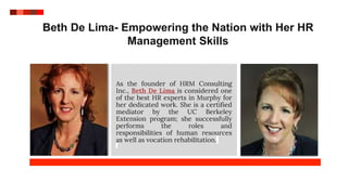 Beth De Lima- Empowering the Nation with Her HR
Management Skills
As the founder of HRM Consulting
Inc., Beth De Lima is considered one
of the best HR experts in Murphy for
her dedicated work. She is a certified
mediator by the UC Berkeley
Extension program; she successfully
performs the roles and
responsibilities of human resources
as well as vocation rehabilitation.
 