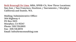 Beth Brascugli De Lima, MBA, SPHR-CA, Now Three Locations:
San Jose / San Francisco, Stockton / Sacramento / Murphys
California and Seattle, WA.
Mailing/Administrative Office:
304 Highway 4
PO Box 2625
Murphys, CA 95247
Phone: 209.728.8905
Fax: 209.728.8970
Email: Info@hrmconsulting.com
 