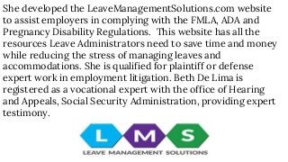 She developed the LeaveManagementSolutions.com website
to assist employers in complying with the FMLA, ADA and
Pregnancy Disability Regulations. This website has all the
resources Leave Administrators need to save time and money
while reducing the stress of managing leaves and
accommodations. She is qualified for plaintiff or defense
expert work in employment litigation. Beth De Lima is
registered as a vocational expert with the office of Hearing
and Appeals, Social Security Administration, providing expert
testimony.
 