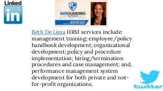 Beth De Lima HRM services include:
management training; employee/policy
handbook development; organizational
development; policy and procedure
implementation; hiring/termination
procedures and case management; and,
performance management system
development for both private and not-
for-profit organizations.
 