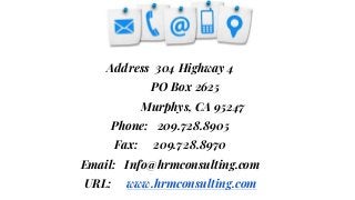 “
Address 304 Highway 4
PO Box 2625
Murphys, CA 95247
Phone: 209.728.8905
Fax: 209.728.8970
Email: Info@hrmconsulting.com
URL: www.hrmconsulting.com
 