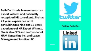 Beth De Lima is human resources
expert witness and nationally
recognized HR consultant. She has
23 years experience in HR
consulting/training and 16 years
experience of HR Expert Witness.
She is also CEO and co-founder of
HRM Consulting Inc. and Leave
Management Solution LLC.
Follow Beth On
 