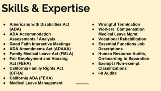 Skills & Expertise
● Americans with Disabilities Act
(ADA)
● ADA Accommodation
Assessments / Analysis
● Good Faith Interactive Meetings
● ADA Amendments Act (ADAAA)
● Family Medical Leave Act (FMLA)
● Fair Employment and Housing
Act (FEHA)
● California Family Rights Act
(CFRA)
● California ADA (FEHA)
● Medical Leave Management
● Wrongful Termination
● Workers’ Compensation
Medical Leave Mgmt.
● Vocational Rehabilitation
● Essential Functions Job
Descriptions
● Human Resource Audits,
On-boarding to Separation
● Exempt / Non-exempt
Classifications
● I-9 Audits
 