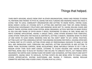 Things that helped. 
THIRD PARTY ADVISORS, ADVICE FROM STAFF IN OTHER ORGANISATIONS, FAMILY AND FRIENDS TO MOAN TO, PARTNERS AND FRIENDS TO PITCH IN, ASKING FOR HELP, FUNDERS AND KNOWING WHEN YOU NEED IT, GIVING TIME TO LOCAL COMMUNITY ORGANISATION AND GETTING TO KNOW PEOPLE, STAYING CALM, BEING HONEST, GIVING UP, STICKING WITH IT, LETTING ONE ANOTHER HAVE TIME OFF, BEING FRIENDS, INTRODUCING GOVERNANCE STRUCTURES AND KNOWING WHEN NOT TO, HAVING ROLLING CHAIRS AND MINUTE TAKERS, KEEPING GOOD FILING SYSTEM, BEING ORGANISED, ACTIVELY MEETING AS MANY PEOPLE AS YOU CAN AND TAKING UP OFFER WHEN IT ARISES, RESPONDING TO EMAILS IN TIME, BEING ABLE TO WRITE FUNDING APPLICATIONS, HAVING A UNIQUE SPACE, USING OTHERS BUSINESS PLAN TEMPLATES, USING OTHERS TEMPLATES FOR POLICIES & CONTRACTS, GETTING A WEBSITE, KNOWING WHEN TO SPEED UP AND WHEN TO SLOW DOWN, KNOWING HOW BIG YOU DONT WANT TO GET, EATING TOGETHER, GETTING SLEEP, GETTING CONSENSUS RATHER THAN MAKING DECISIONS FOR PEOPLE, HOLDING OPEN DAYS & TAKING PART IN CITY EVENTS, GETTING OTHER KINDS OF PROFESSIONALS INVOLVED TO MAKE UP FOR SKILL AND KNOWLEDGE GAPS, FORGIVING ONE ANOTHER, GETTING VOLUNTEERS IN AND GETTING TO KNOW THEM, RELEASING CONTROL, BEING ACCOUNTABLE, BEING NATURALLY DRIVEN TO DO IT FOR A REASON OTHER THAN YOUR OWN CAREER, LISTENING TO STUDIO HOLDERS AND HAVING REGULAR MEETINGS, BEING ABLE TO BUILD BY YOURSELF AND WILLING TO UNBLOCK TOILETS, GET FINANCE RATES INSURANCE TAX SORTED ASAP, HAVING PLANS FOR WORST CASE SCENARIOS, GETTING HEALTH AND SAFETY ASSESMENTS, HAVING SPACE TO SOCIALISE, PUTTING EVENTS ON AND BEING OPEN TO PUBLIC, GIVING OTHERS OPPORTUNITIES, KEEPING QUESTIONING AND TALKING IT THROUGH, HAVING REGULAR COMMITTEE MEETINGS AND A GOOD CHAIR, PITCHING IN AT ALL LEVELS. 
 
