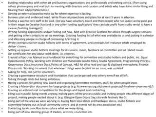 ? Building relationship with other art and business organisations and professionals and seeking advice. (from using others photocopiers and mail outs to meeting with directors and curators and artists who have done similar thing and hearing their advice/reflections.) 
? Getting an external board to make up for where expertise is lacking. 
? Business plan and evidenced need. Write financial projections and plans for at least 5 years in advance. 
? Finding a way for core staff to be paid. (Do you have voluntary board and then people who run space can be paid, put in their wages to Creative Scotland or any other funding application/ they can take profit from studio rental to have a cleaner/building manager?) 
? Writing funding applications and/or finding out how. Met with Creative Scotland for advice through surgery sessions and getting other contacts to set up meetings. Creating funding list of what was available to us and putting in calendar and allocating people in charge of overseeing it/writing it. 
? Wrote contracts out for studio holders with terms of agreement, and contracts for freelance artists employed to deliver classes. 
? Setting up regular studio holders meetings for discussion, meals, feedback on committee and all related issues. 
? Get certificates for any labour work done, i.e. electrics. 
? Created a Pipe User Manual as a handbook for everything for committee and studio holders and public, inc. Equal Opportunities Policy, Working with Children and Vulnerable Adults Policy, Studio Agreement, Programming Process, Governance Docs, Insurance Docs, Points of Contact, H&S for all to read and sign & displayed everywhere, Finance Process etc. Working document that whenever things were decided on an issue, was updated. 
? Asking for help, call out for volunteers. 
? Creating a governance structure and foundation that can be passed onto others even if we all left. 
? Talking through limits but being ambitious. 
? Having a process for getting new board and organising/committee members, staff, for when people leave. 
? Creating a Masterplan document for large projects (e.g. At www.nva.org.uk/current-projects/kilmahew+st+peters-41/) 
? Running an architectural competition for the design and layout and contracting 
? Being out in public doing events anyway, making parts of the process public and inviting people into different stages of project, making people excited about it. (e.g. Glasgow Open Doors Day, city wide festivals like GI) 
? Being part of the area we were working in, buying from local shops and hardware stores, studio holders and committee helping out at local community centre and at events run by area association etc) 
? Contacting local councillors to introduce what we were doing. 
? Being part of local steering group of traders, activists, councillors etc.  