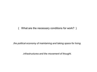 { What are the necessary conditions for work? } 
.the political economy of maintaining and taking space for living. 
.infrastructures and the movement of thought. 
 