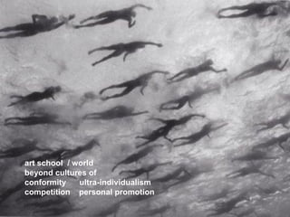 art school / world 
beyond cultures of 
conformity ultra-individualism 
competition personal promotion  
