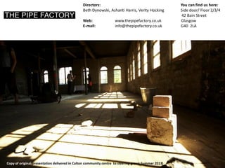Directors: You can find us here: 
Beth Dynowski, Ashanti Harris, Verity Hocking Side door/ Floor 2/3/4 
42 Bain Street 
Web: www.thepipefactory.co.uk Glasgow 
E-mail: info@thepipefactory.co.uk G40 2LA 
Copy of original presentation delivered in Calton community centre to steering group Summer 2013)  