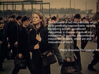 culture of 
conformity ultra-individualism 
competition personal promotion 
The school is in fact the institution which, by its positively irreproachable verdicts, transforms socially conditioned inequalities in matters of culture into inequalities of success, interpreted as inequalities of talent, which are also inequalities of merit. 
Pierre Bourdieu The Love of Art  