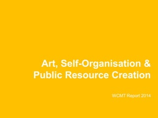 Art, Self-Organisation & Public Resource Creation WCMT Report 2014  