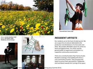 RESIDENT ARTISTS 
Our residents are at the heart of what we do. We are a space for art and are dedicated to the production and distribution of artists work and ideas. We provide affordable spaces for artists to work and opportunities for artists and the general public to experiment and exhibit in a supportive community environment. 
There are currently fourteen Pipe Factory Studio Residents working in the building who form a core community of artists. They are given the space to pursue their own practice, collaborate and contribute towards the running of the space. 
Susannah Stark Coleur Caf 
Above: Lorraine Hamilton Field 
Below: John Kellock AGM Manifestos, Steven Grainger 
Copy of original presentation delivered in Calton community centre to steering group Summer 2013)  