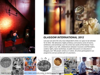 GLASGOW INTERNATIONAL 2012 
Last year we were the only new independent artists run space to be selected for GI 2012. We delivered a highly ambitious and eclectic series of events, exhibitions and workshops over the entire two weeks of the festival. From cinema nights in our loft, collaborations between musicians and filmmakers, cookery nights, dance workshops, to public discussions on education in Glasgow, over 700 people visited us in Calton, 30 artists participated in our programme and we worked with 15 volunteers. 
Copy of original presentation delivered in Calton community centre to steering group Summer 2013)  