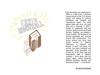 Ersta Konsthall was established in 2006, in a little nook. I declared myself director of the 3,75 square meters and started to produce exhibitions with Swedish and international artists. The small gallery grew with time, not size- wise, but in intensity. In 2007 I started to collaborate with two curators, Sofia Curman and Paola Zamora. Together, we initiated a sound archive. We decided to let anyone participate and received around 200 contributions. The sound archive has since then toured around to different institutions in Sweden and abroad. In each new place, the archive has been activated and expanded. Ersta Konsthall has moved out of the little nook and materialized itself in different contexts. I work alone with the project again, mainly exploring different exhibition formats and distribution forms. C Linus Elmes 
Ersta Konsthall 
 