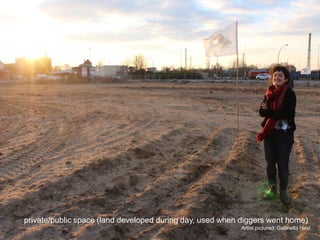 private/public space (land developed during day, used when diggers went home) 
Artist pictured: Gabriella Hirst  