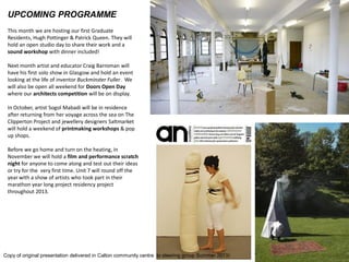 UPCOMING PROGRAMME 
This month we are hosting our first Graduate Residents, Hugh Pottinger & Patrick Queen. They will hold an open studio day to share their work and a sound workshop with dinner included! 
Next month artist and educator Craig Barroman will have his first solo show in Glasgow and hold an event looking at the life of inventor Buckminster Fuller. We will also be open all weekend for Doors Open Day where our architects competition will be on display. 
In October, artist Sogol Mabadi will be in residence after returning from her voyage across the sea on The Clipperton Project and jewellery designers Saltmarket will hold a weekend of printmaking workshops & pop up shops. 
Before we go home and turn on the heating, in November we will hold a film and performance scratch night for anyone to come along and test out their ideas or try for the very first time. Unit 7 will round off the year with a show of artists who took part in their marathon year long project residency project throughout 2013. 
Copy of original presentation delivered in Calton community centre to steering group Summer 2013)  