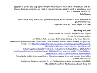 Localism is always one step behind history. What intrigues me is what synchronizes with the history. But in the meantime we need to treat our root as a starting point, to stick to one land and to have one experience. 
Italo Calvino 
An art centre using abandoned government space. An art centre run as an alternative to government policy. 
3 proposals for an Art Center Taipei Jun Jang 
Reading around: 
Institutions for the Future Ed. Biljana Ciric and Sally Lai 
Circular Facts Various Authors 
Size Matters: Notes towards a Better Understanding of the Value, Operation 
and Potential of Small Visual Arts Organisations Sarah Thelwall (London: Common Practice 2011) Full PDF available here: http://turningpointnetwork.squarespace.com/storage/project-files/summit- 2012/debate-1/Common-Practice-London_Size-Matters.pdf 
Critical steps toward capital health in the cultural sector Rebecca Thomas & Sally Gifford http://nonprofitfinancefund.org/files/captips_052114.pdf?utm_source=Arts%2FLFF+Final+Pub&utm_campaign=6-5-14Arts-LFF-Final+Pub&utm_medium=email 
Cultural Value and the Crisis of Legitimacy: Why culture needs a democratic mandate John Holden (London: Demos 2006) 
Institutional Attitudes: Instituting Art in a Flat World Pascal Gielen (Amsterdam: Valiz 2013) 
The Artists House: From Workplace to Artwork Kirsty Bell 
 