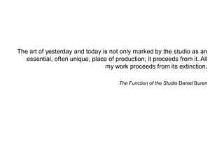 The art of yesterday and today is not only marked by the studio as an essential, often unique, place of production; it proceeds from it. All my work proceeds from its extinction. 
The Function of the Studio Daniel Buren  