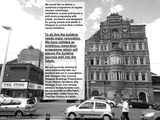 We would like to deliver a sustained programme of regular classes, workshops, exhibitions, events and launch a skill share programme with artists, architects and designers for young people and adults in Glasgow to pursue their creative career ambitions. 
To do this the building needs major renovation. We have initiated an ambitious restoration programme which will ensure the building success well into the future. 
We are currently working in close partnership with our landlord and are in consultation with Glasgow City Council, Glasgow Buildings Preservation Trust, Historic Scotland, City Heritage Trust, and various advisory bodies to make sure we can provide an affordable, sustainable, viable future for The Pipe Factory in Calton. 
Copy of original presentation delivered in Calton community centre to steering group Summer 2013)  