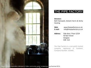 Directors: Beth Dynowski, Ashanti Harris & Verity Hocking 
Web: www.thepipefactory.co.uk 
E-mail: info@thepipefactory.co.uk 
Address: Side door / Floor 2/3/4 
42 Bain Street 
Glasgow 
G40 2LA 
The Pipe Factory is a non-profit limited company registered in Scotland. Company Number: 453445. 
Copy of original presentation delivered in Calton community centre to steering group Summer 2013)  