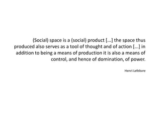 (Social) space is a (social) product [...] the space thus produced also serves as a tool of thought and of action [...] in addition to being a means of production it is also a means of control, and hence of domination, of power. Henri Lefebvre  